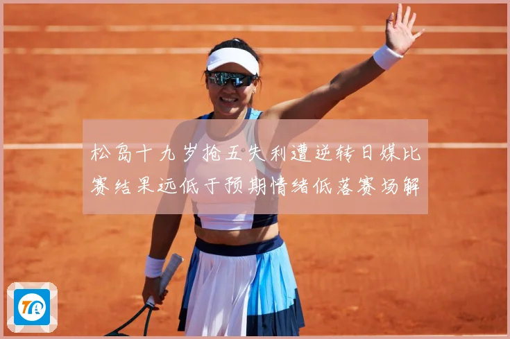 松岛十九岁抢五失利遭逆转日媒比赛结果远低于预期情绪低落赛场解读：最新赛事动态与深度分析