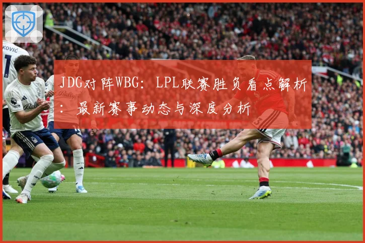 JDG对阵WBG：LPL联赛胜负看点解析：最新赛事动态与深度分析