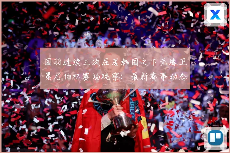 国羽连续三次屈居韩国之下无缘卫冕尤伯杯赛场观察：最新赛事动态与深度分析