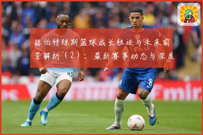 赫伯特琼斯篮球成长轨迹与未来前景解析（2）：最新赛事动态与深度分析