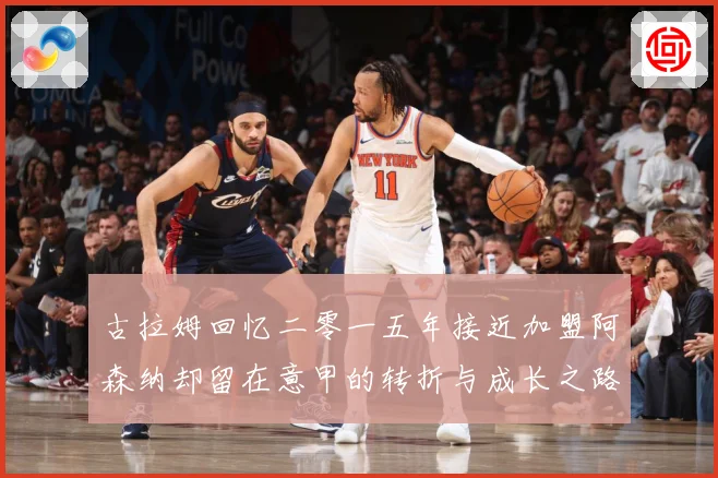 古拉姆回忆二零一五年接近加盟阿森纳却留在意甲的转折与成长之路战术观察：最新赛事动态与深度分析
