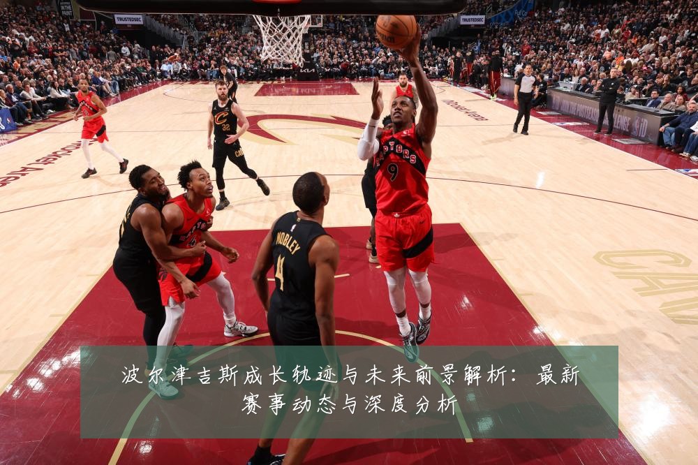 波尔津吉斯成长轨迹与未来前景解析:最新赛事动态与深度分析