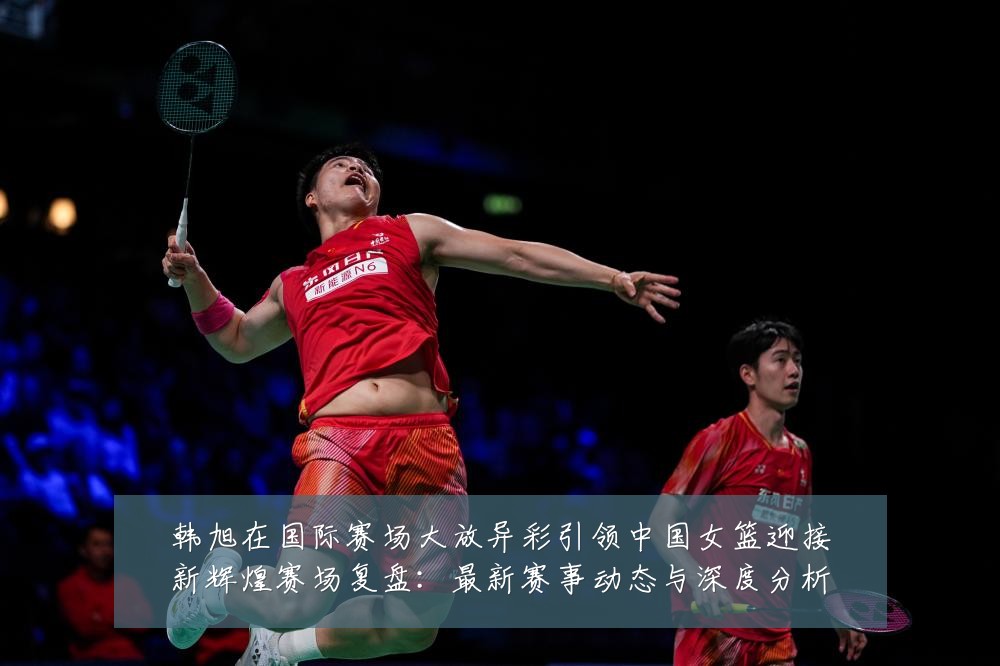韩旭在国际赛场大放异彩引领中国女篮迎接新辉煌赛场复盘:最新赛事动态与深度分析