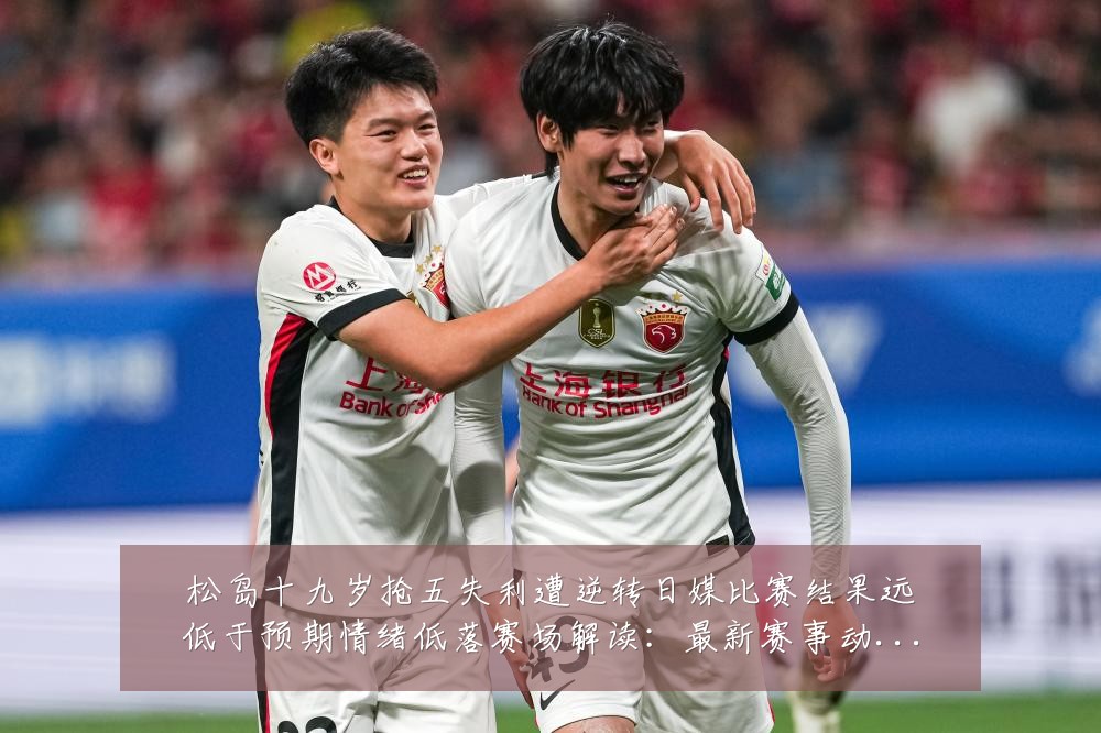 松岛十九岁抢五失利遭逆转日媒比赛结果远低于预期情绪低落赛场解读:最新赛事动态与深度分析