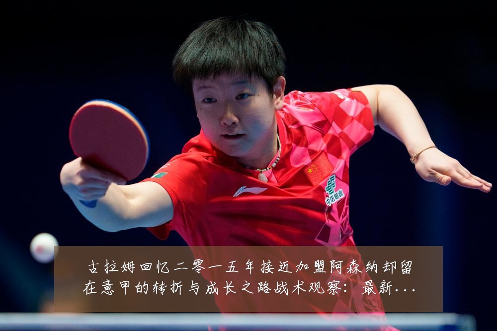 古拉姆回忆二零一五年接近加盟阿森纳却留在意甲的转折与成长之路战术观察:最新赛事动态与深度分析