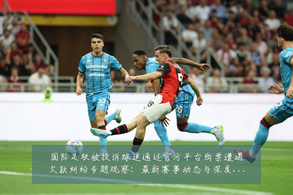 国际足联被投诉球迷通过官方平台购票遭遇欠款纠纷专题观察:最新赛事动态与深度分析
