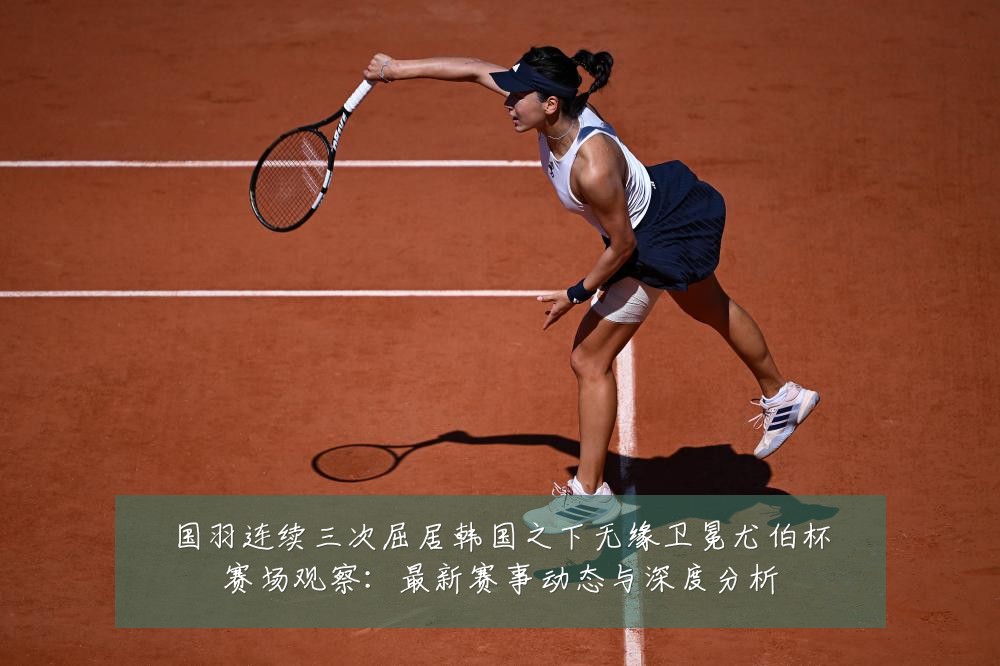 国羽连续三次屈居韩国之下无缘卫冕尤伯杯赛场观察:最新赛事动态与深度分析